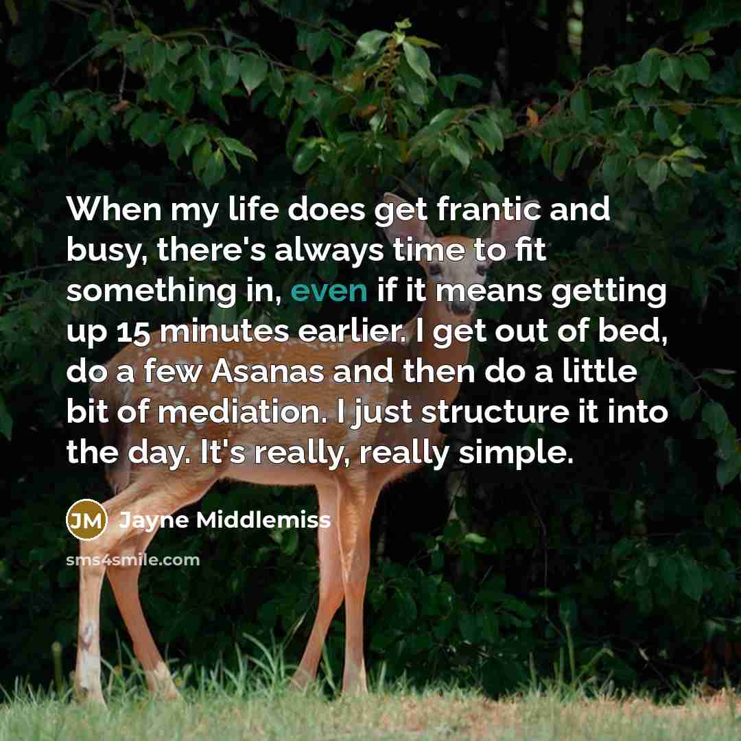 “When my life does get frantic and busy, there's always time to fit something in, even if it means getting up 15 minutes earlier. I get out of bed, do a few Asanas and then do a little bit of mediation. I just structure it into the day. It's really, really simple.” quote by Jayne Middlemiss