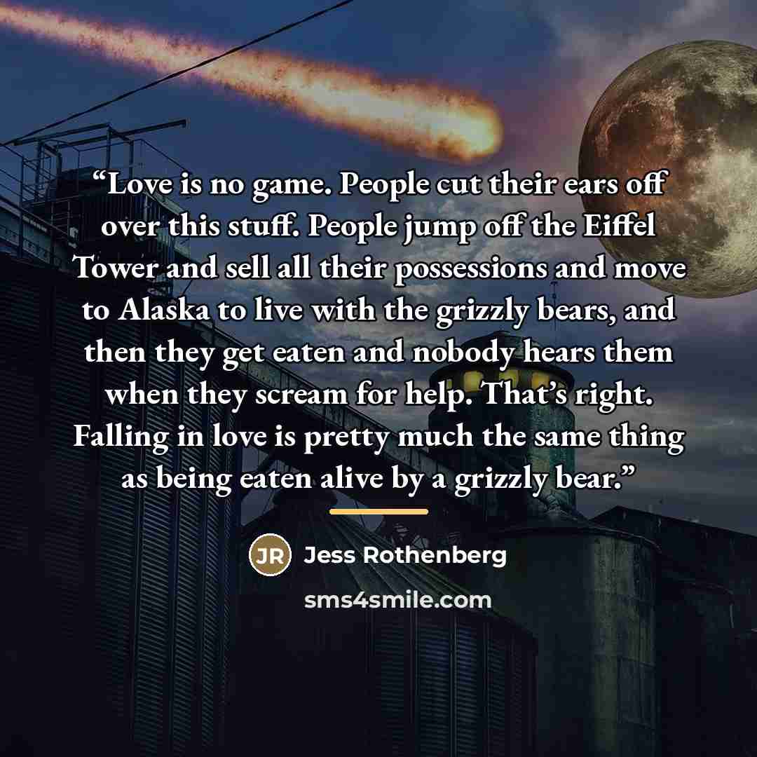 “Love is no game. People cut their ears off over this stuff. People jump off the Eiffel Tower and sell all their possessions and move to Alaska to live with the grizzly bears, and then they get eaten and nobody hears them when they scream for help. That’s right. Falling in love is pretty much the…” quote by Jess Rothenberg