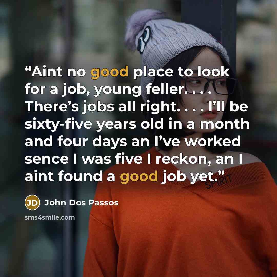 “Aint no good place to look for a job, young feller. . . . There’s jobs all right. . . . I’ll be sixty-five years old in a month and four days an I’ve worked sence I was five I reckon, an I aint found a good job yet.” quote by John dos Passos