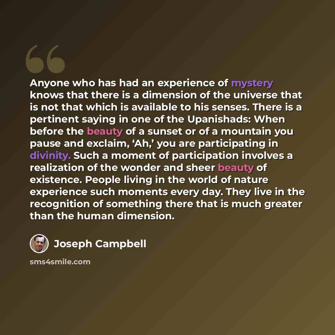 “Anyone who has had an experience of mystery knows that there is a dimension of the universe that is not that which is available to his senses. There is a pertinent saying in one of the Upanishads: When before the beauty of a sunset or of a mountain you pause and exclaim, ‘Ah,’ you are…” quote by Joseph Campbell