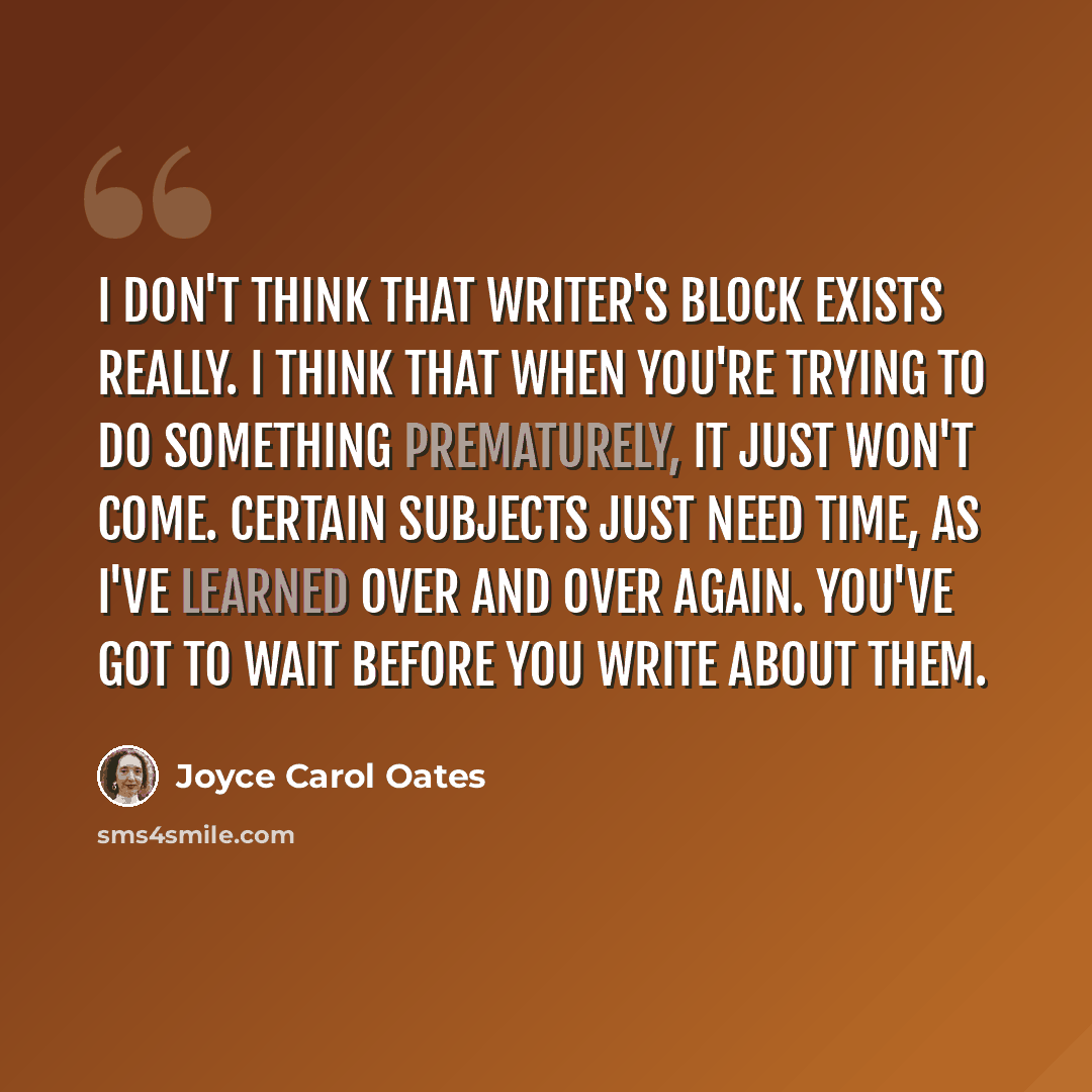 “I don't think that writer's block exists really. I think that when you're trying to do something prematurely, it just won't come. Certain subjects just need time, as I've learned over and over again. You've got to wait before you write about them.” quote by Joyce Carol Oates