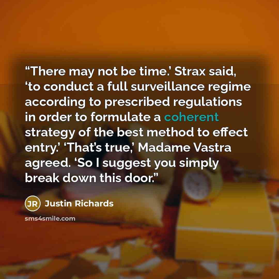 “There may not be time.’ Strax said, ‘to conduct a full surveillance regime according to prescribed regulations in order to formulate a coherent strategy of the best method to effect entry.’ ‘That’s true,’ Madame Vastra agreed. ‘So I suggest you simply break down this door.” quote by Justin Richards