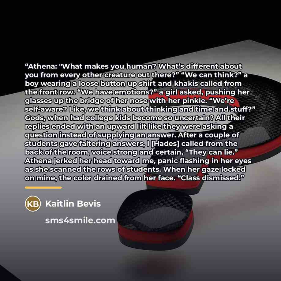 “Athena: "What makes you human? What’s different about you from every other creature out there?” “We can think?” a boy wearing a loose button up shirt and khakis called from the front row. “We have emotions?” a girl asked, pushing her glasses up the bridge of her nose with her pinkie. “We’re…” quote by Kaitlin Bevis