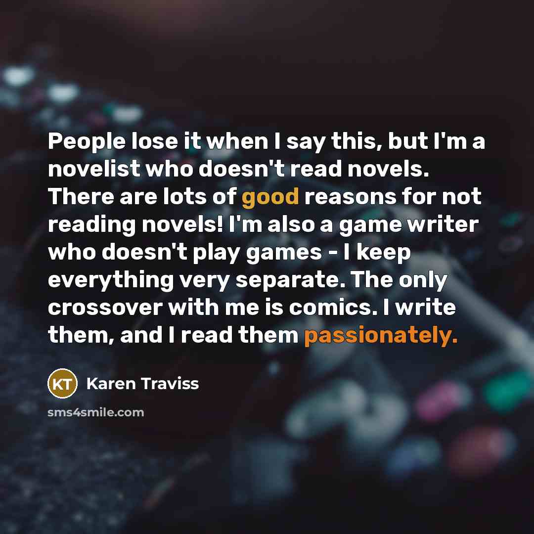 “People lose it when I say this, but I'm a novelist who doesn't read novels. There are lots of good reasons for not reading novels! I'm also a game writer who doesn't play games - I keep everything very separate. The only crossover with me is comics. I write them, and I read them passionately.” quote by Karen Traviss