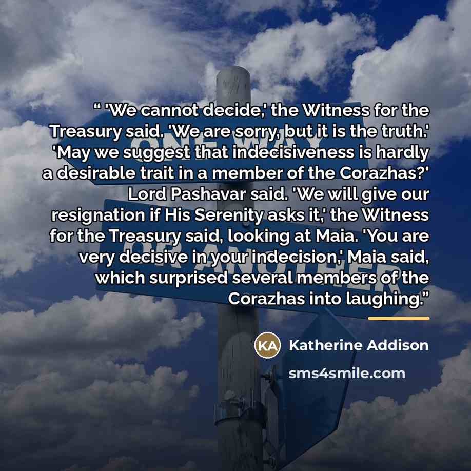 “'We cannot decide,' the Witness for the Treasury said. 'We are sorry, but it is the truth.' 'May we suggest that indecisiveness is hardly a desirable trait in a member of the Corazhas?' Lord Pashavar said. 'We will give our resignation if His Serenity asks it,' the Witness for the Treasury said…” quote by Katherine Addison