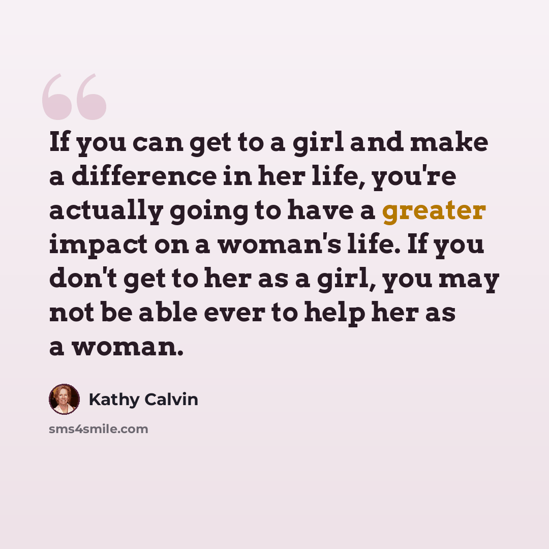 “If you can get to a girl and make a difference in her life, you're actually going to have a greater impact on a woman's life. If you don't get to her as a girl, you may not be able ever to help her as a woman.” quote by Kathy Calvin
