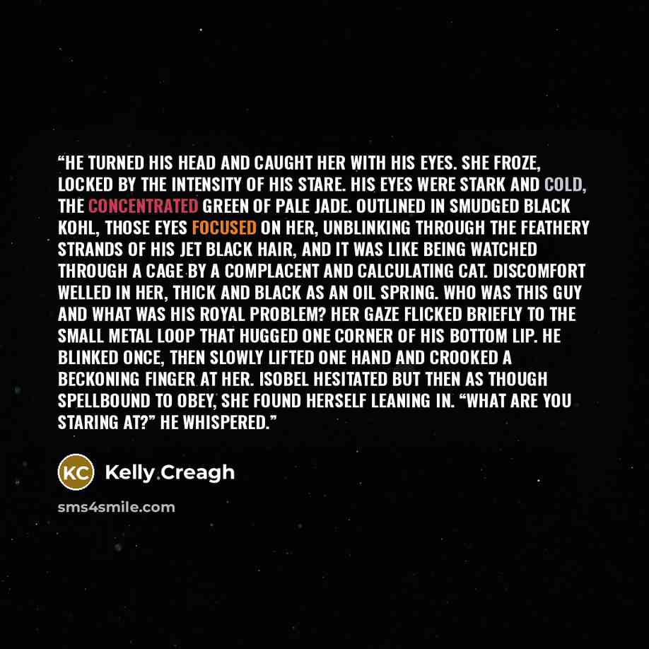 “He turned his head and caught her with his eyes. She froze, locked by the intensity of his stare. His eyes were stark and cold, the concentrated green of pale jade. Outlined in smudged black kohl, those eyes focused on her, unblinking through the feathery strands of his jet black hair, and it was…” quote by Kelly Creagh