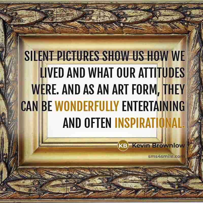 “Silent pictures show us how we lived and what our attitudes were. And as an art form, they can be wonderfully entertaining and often inspirational.” quote by Kevin Brownlow