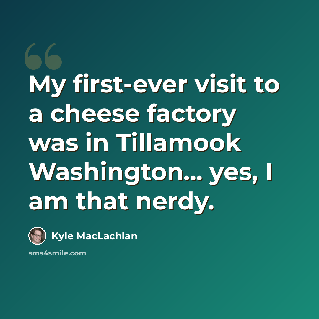 “My first-ever visit to a cheese factory was in Tillamook Washington... yes, I am that nerdy.” quote by Kyle MacLachlan