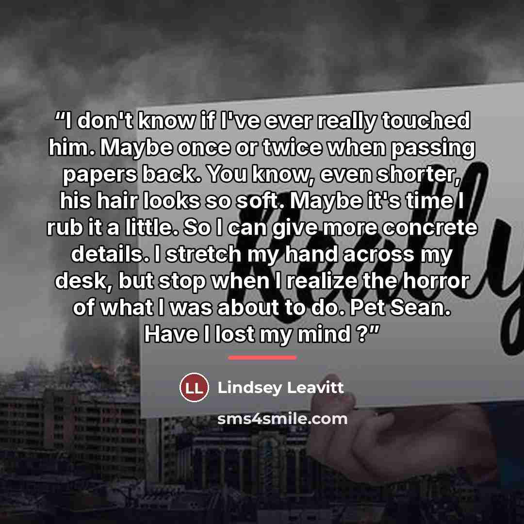 “I don't know if I've ever really touched him. Maybe once or twice when passing papers back. You know, even shorter, his hair looks so soft. Maybe it's time I rub it a little. So I can give more concrete details. I stretch my hand across my desk, but stop when I realize the horror of what I was…” quote by Lindsey Leavitt