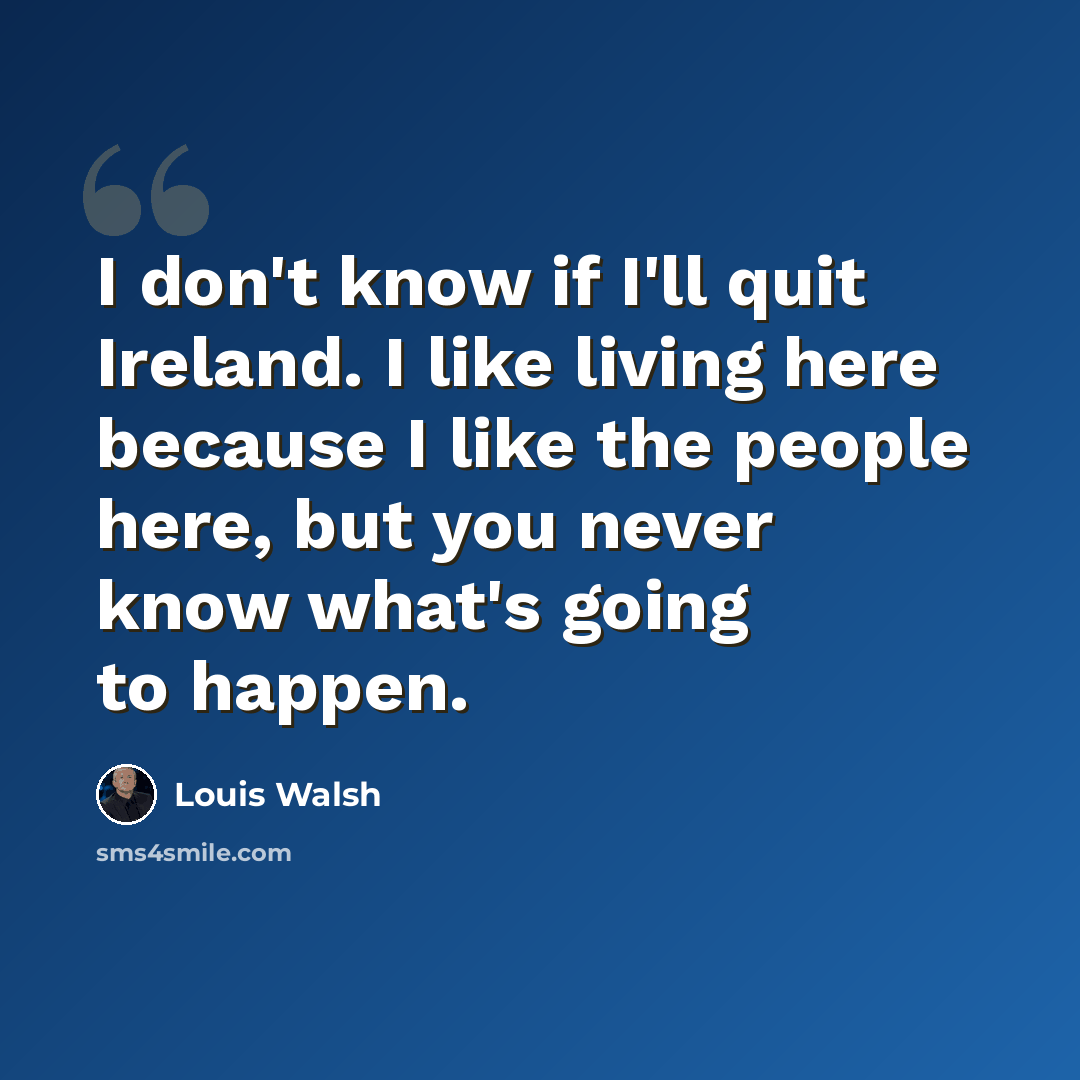 “I don't know if I'll quit Ireland. I like living here because I like the people here, but you never know what's going to happen.” quote by Louis Walsh
