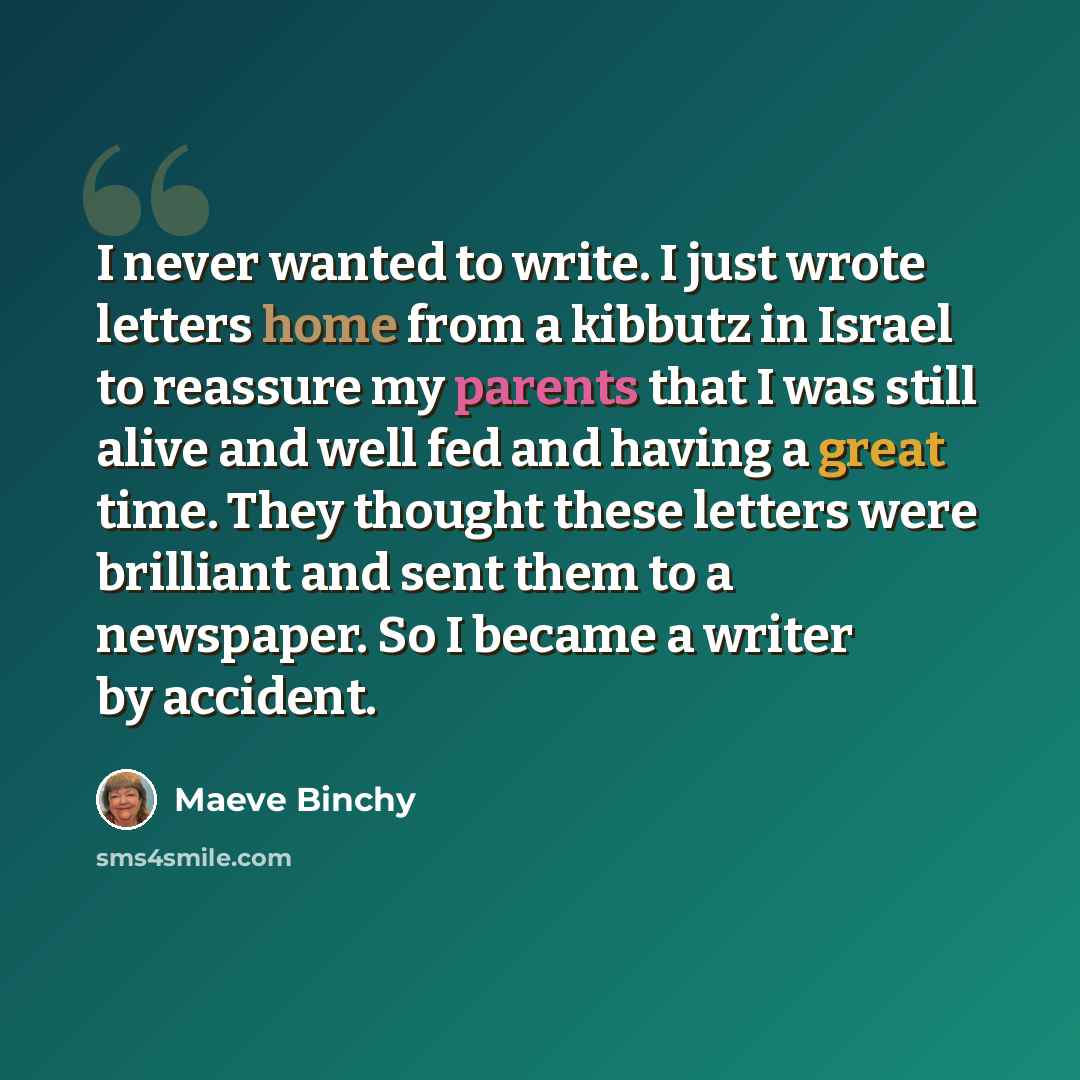 “I never wanted to write. I just wrote letters home from a kibbutz in Israel to reassure my parents that I was still alive and well fed and having a great time. They thought these letters were brilliant and sent them to a newspaper. So I became a writer by accident.” quote by Maeve Binchy