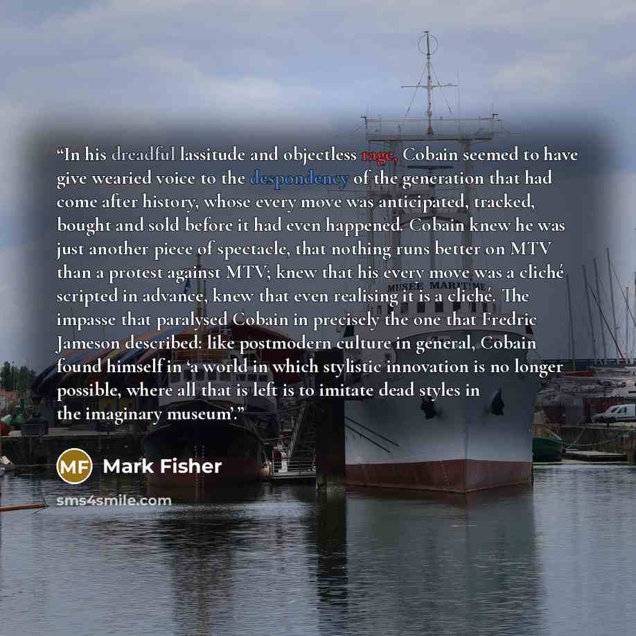 “In his dreadful lassitude and objectless rage, Cobain seemed to have give wearied voice to the despondency of the generation that had come after history, whose every move was anticipated, tracked, bought and sold before it had even happened. Cobain knew he was just another piece of spectacle, that…” quote by Mark Fisher
