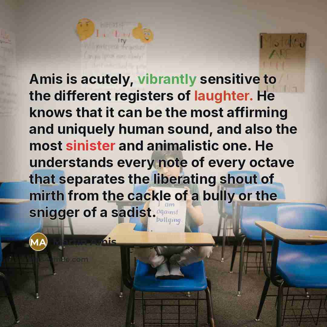 “Amis is acutely, vibrantly sensitive to the different registers of laughter. He knows that it can be the most affirming and uniquely human sound, and also the most sinister and animalistic one. He understands every note of every octave that separates the liberating shout of mirth from the cackle…” quote by Martin Amis