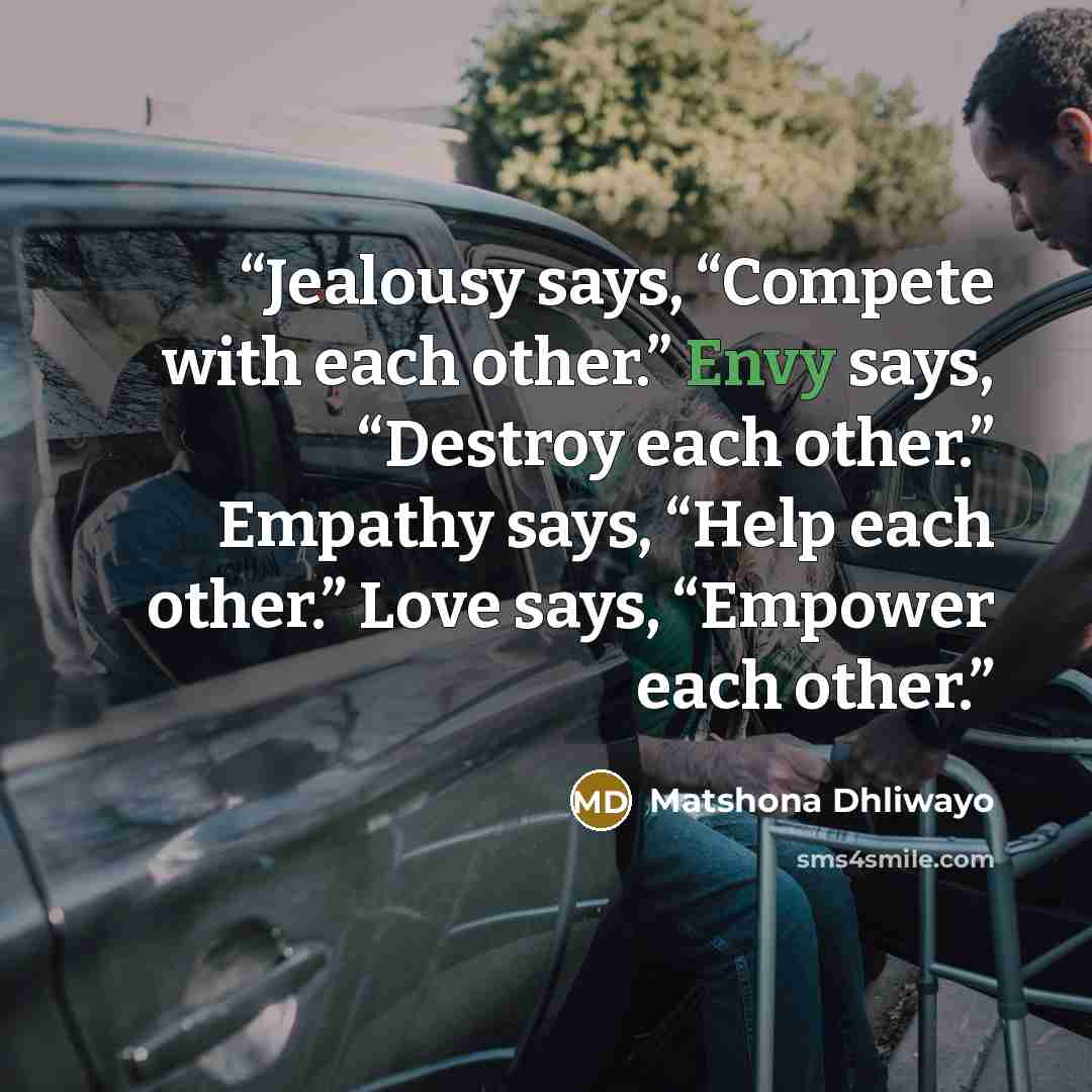 “Jealousy says, “Compete with each other.” Envy says, “Destroy each other.” Empathy says, “Help each other.” Love says, “Empower each other.” quote by Matshona Dhliwayo