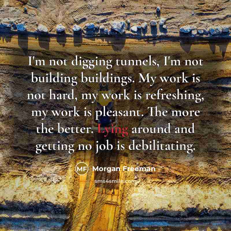 “I'm not digging tunnels, I'm not building buildings. My work is not hard, my work is refreshing, my work is pleasant. The more the better. Lying around and getting no job is debilitating.” quote by Morgan Freeman