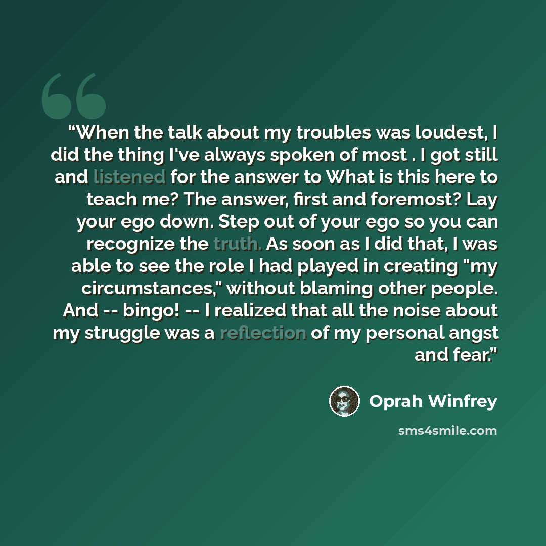 “When the talk about my troubles was loudest, I did the thing I've always spoken of most . I got still and listened for the answer to What is this here to teach me? The answer, first and foremost? Lay your ego down. Step out of your ego so you can recognize the truth. As soon as I did that, I was…” quote by Oprah Winfrey