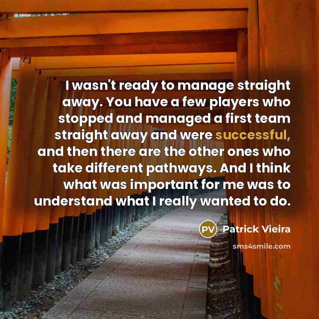 “I wasn't ready to manage straight away. You have a few players who stopped and managed a first team straight away and were successful, and then there are the other ones who take different pathways. And I think what was important for me was to understand what I really wanted to do.” quote by Patrick Vieira