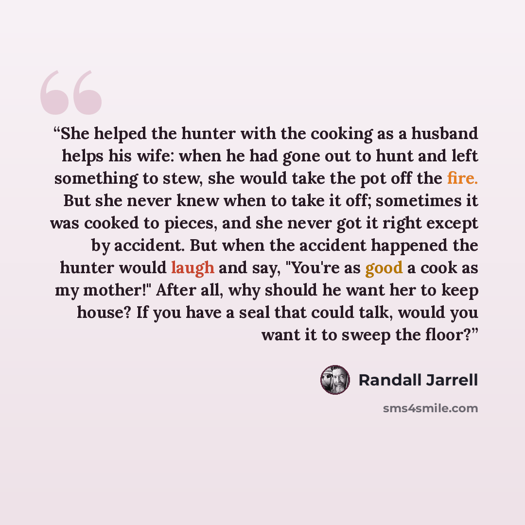 “She helped the hunter with the cooking as a husband helps his wife: when he had gone out to hunt and left something to stew, she would take the pot off the fire. But she never knew when to take it off; sometimes it was cooked to pieces, and she never got it right except by accident. But when the…” quote by Randall Jarrell