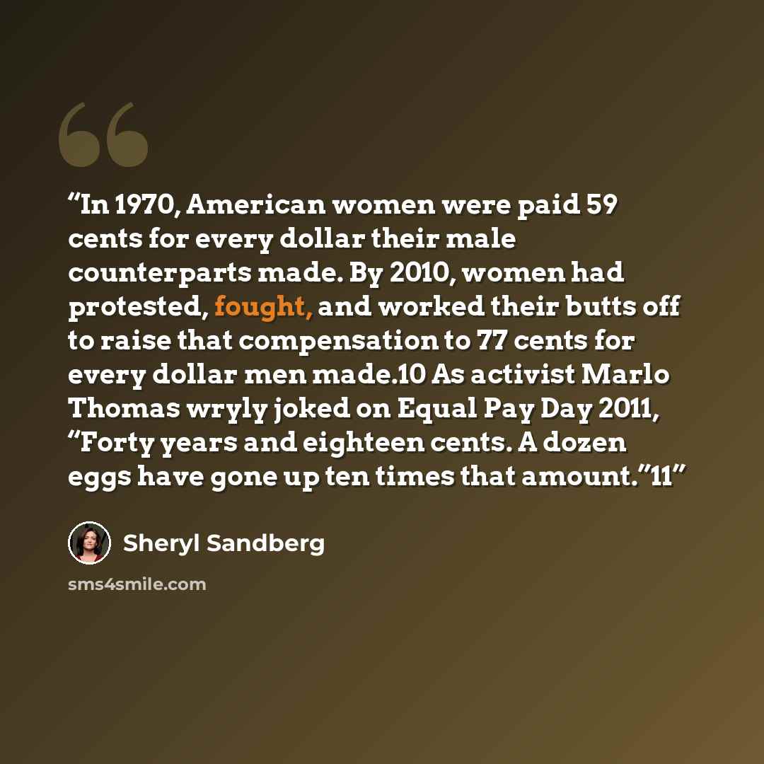 “In 1970, American women were paid 59 cents for every dollar their male counterparts made. By 2010, women had protested, fought, and worked their butts off to raise that compensation to 77 cents for every dollar men made.10 As activist Marlo Thomas wryly joked on Equal Pay Day 2011, “Forty years…” quote by Sheryl Sandberg