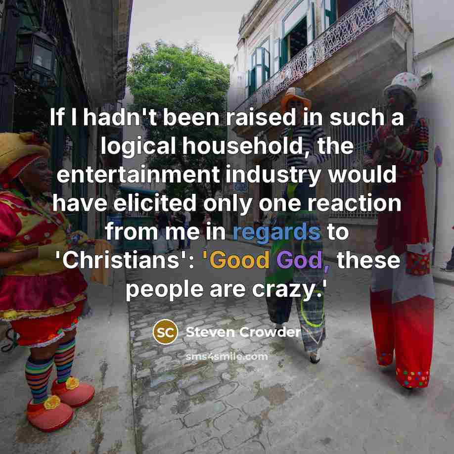 “If I hadn't been raised in such a logical household, the entertainment industry would have elicited only one reaction from me in regards to 'Christians': 'Good God, these people are crazy.'” quote by Steven Crowder
