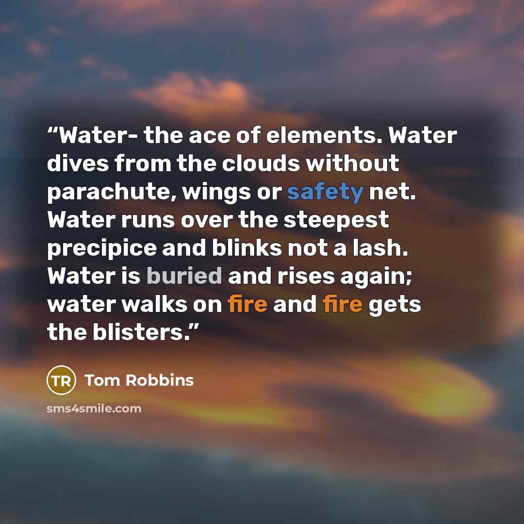 “Water- the ace of elements. Water dives from the clouds without parachute, wings or safety net. Water runs over the steepest precipice and blinks not a lash. Water is buried and rises again; water walks on fire and fire gets the blisters.” quote by Tom Robbins
