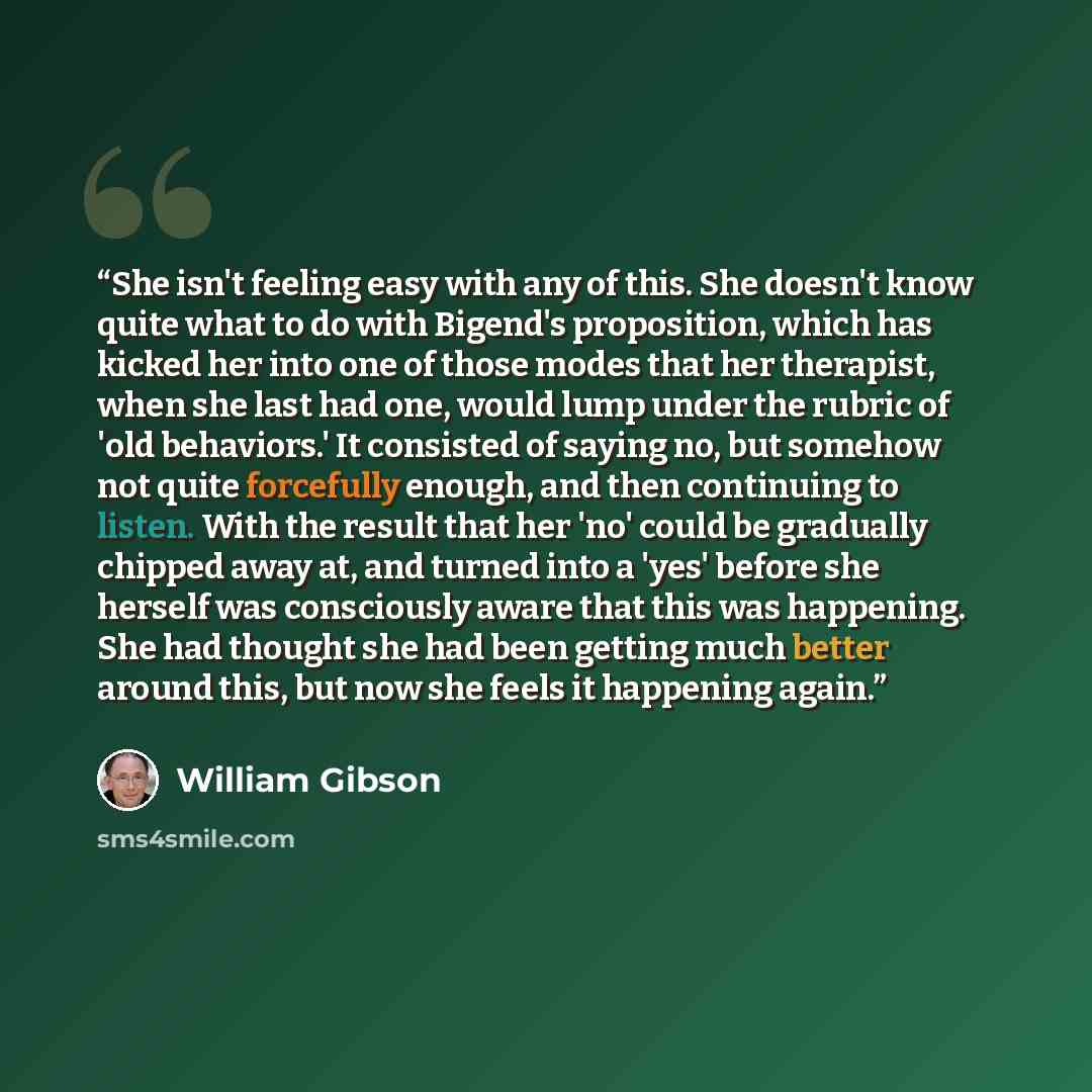 “She isn't feeling easy with any of this. She doesn't know quite what to do with Bigend's proposition, which has kicked her into one of those modes that her therapist, when she last had one, would lump under the rubric of 'old behaviors.' It consisted of saying no, but somehow not quite forcefully…” quote by William Gibson