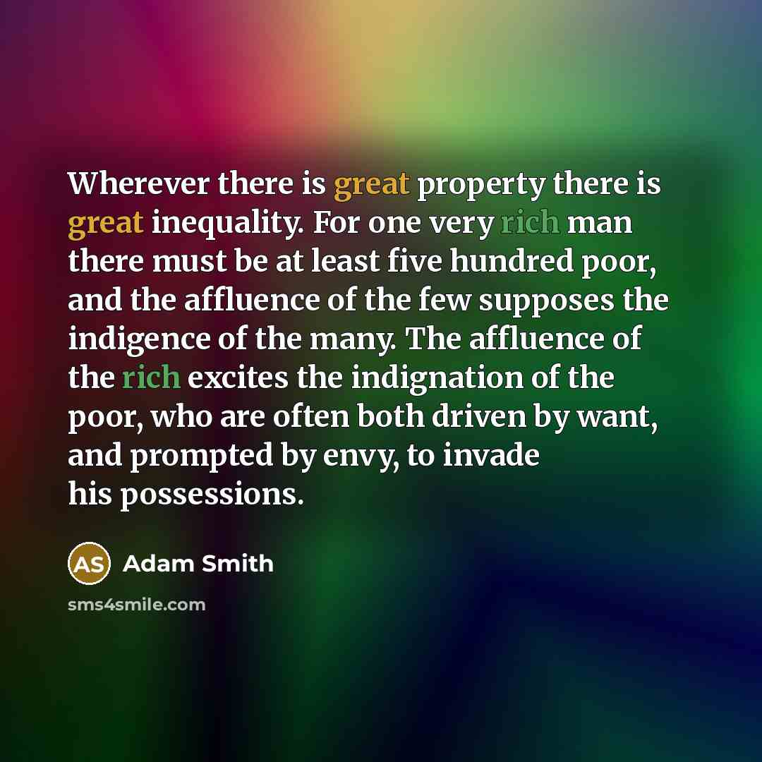“Wherever there is great property there is great inequality. For one very rich man there must be at least five hundred poor, and the affluence of the few supposes the indigence of the many. The affluence of the rich excites the indignation of the poor, who are often both driven by want, and…” quote by Adam Smith
