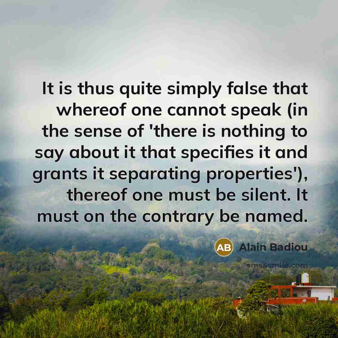 “It is thus quite simply false that whereof one cannot speak (in the sense of 'there is nothing to say about it that specifies it and grants it separating properties'), thereof one must be silent. It must on the contrary be named.” quote by Alain Badiou