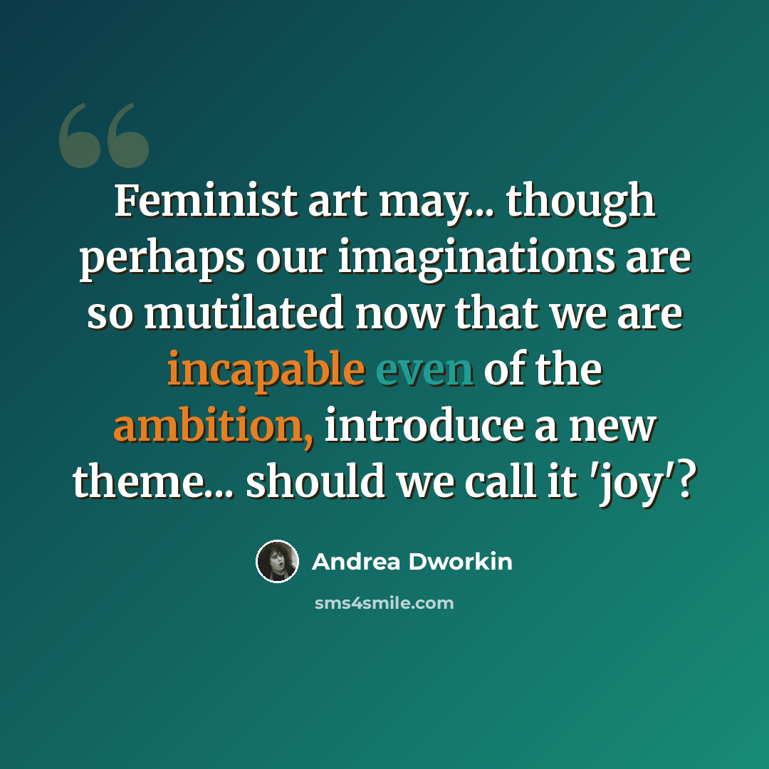“Feminist art may... though perhaps our imaginations are so mutilated now that we are incapable even of the ambition, introduce a new theme... should we call it 'joy'?” quote by Andrea Dworkin
