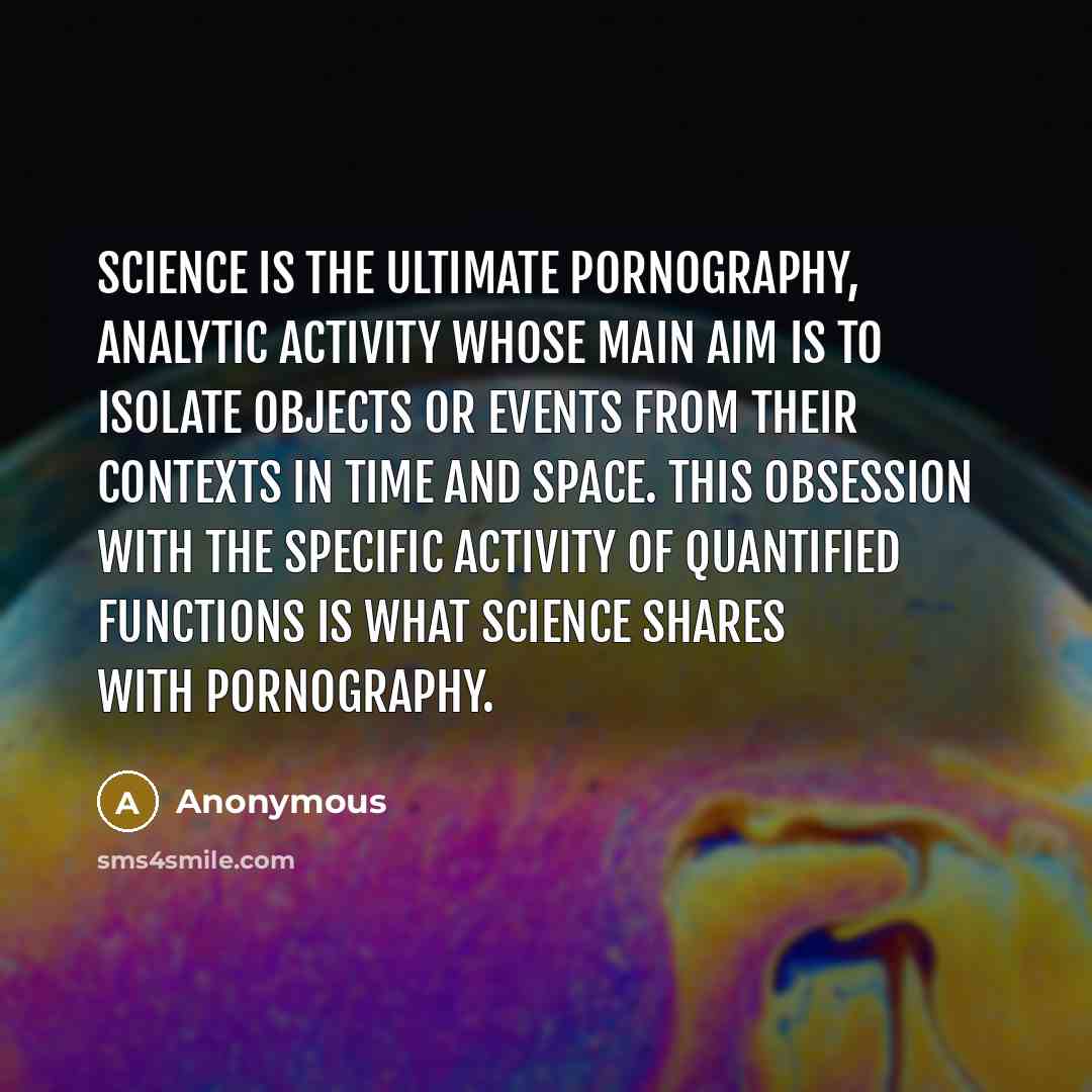 “Science is the ultimate pornography, analytic activity whose main aim is to isolate objects or events from their contexts in time and space. This obsession with the specific activity of quantified functions is what science shares with pornography.” quote by Anonymous