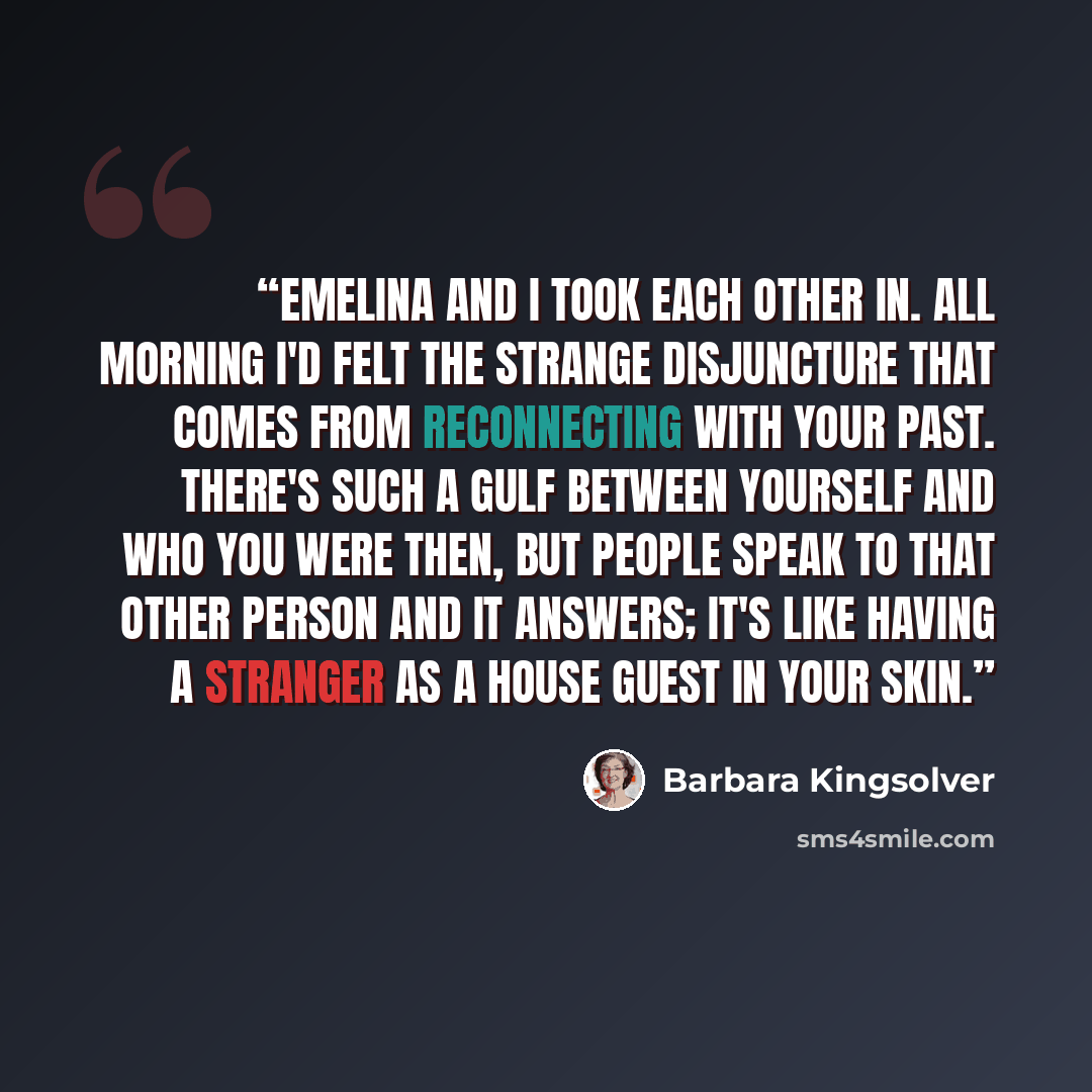 “Emelina and I took each other in. All morning I'd felt the strange disjuncture that comes from reconnecting with your past. There's such a gulf between yourself and who you were then, but people speak to that other person and it answers; it's like having a stranger as a house guest in your skin.” quote by Barbara Kingsolver