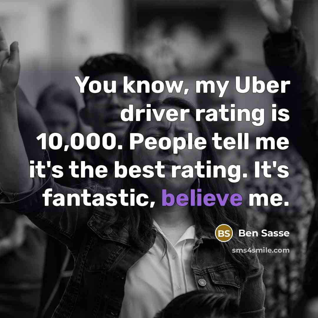 “You know, my Uber driver rating is 10,000. People tell me it's the best rating. It's fantastic, believe me.” quote by Ben Sasse