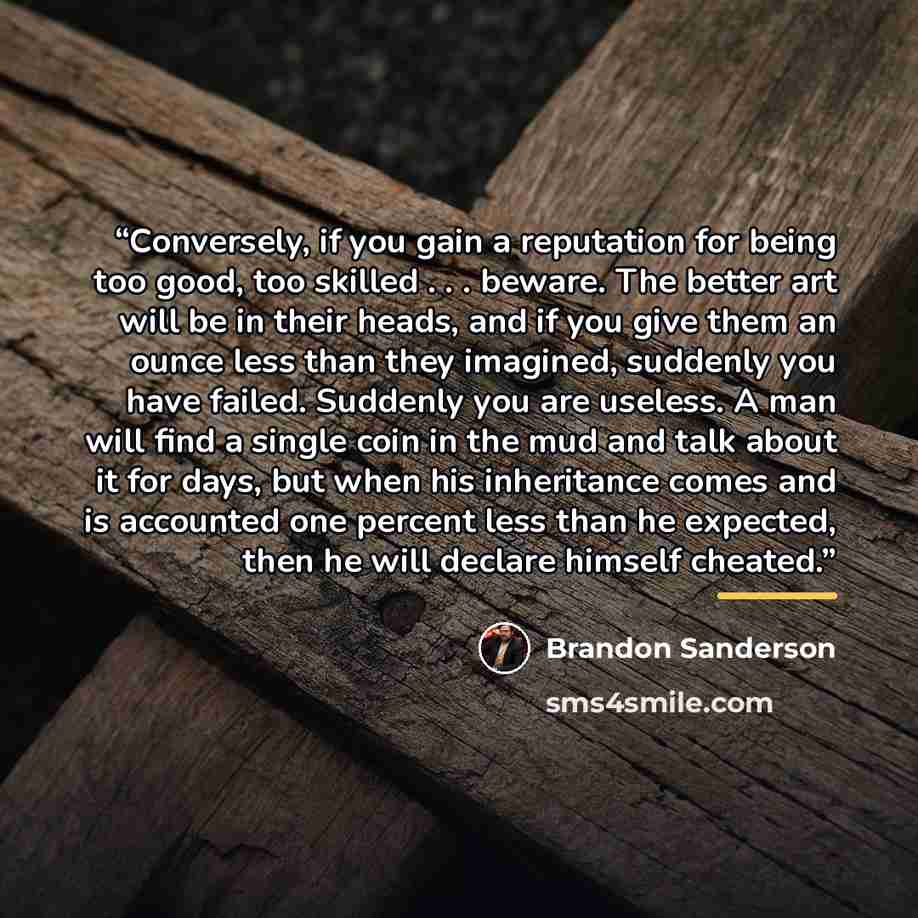 “Conversely, if you gain a reputation for being too good, too skilled . . . beware. The better art will be in their heads, and if you give them an ounce less than they imagined, suddenly you have failed. Suddenly you are useless. A man will find a single coin in the mud and talk about it for days…” quote by Brandon Sanderson