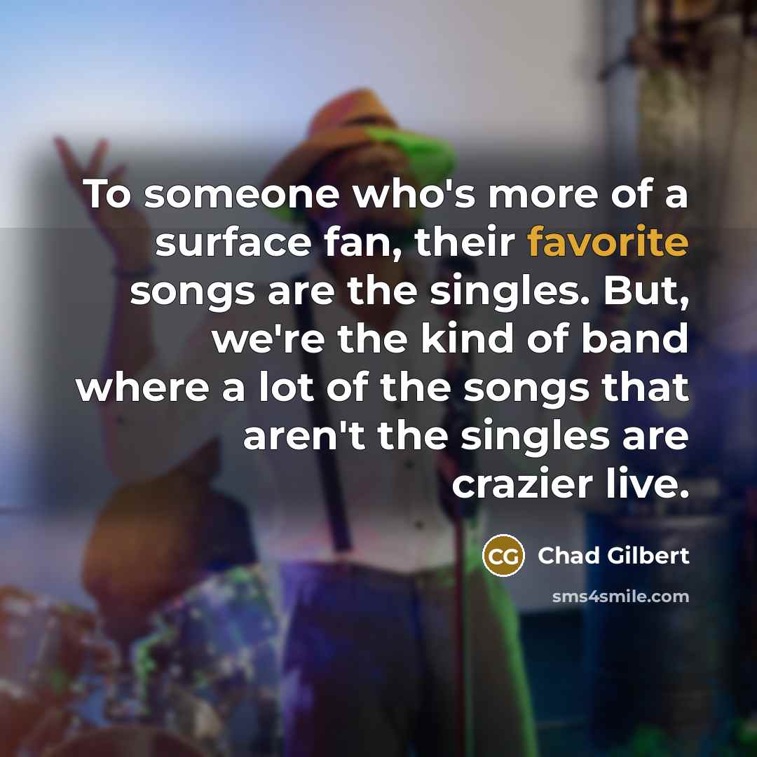“To someone who's more of a surface fan, their favorite songs are the singles. But, we're the kind of band where a lot of the songs that aren't the singles are crazier live.” quote by Chad Gilbert