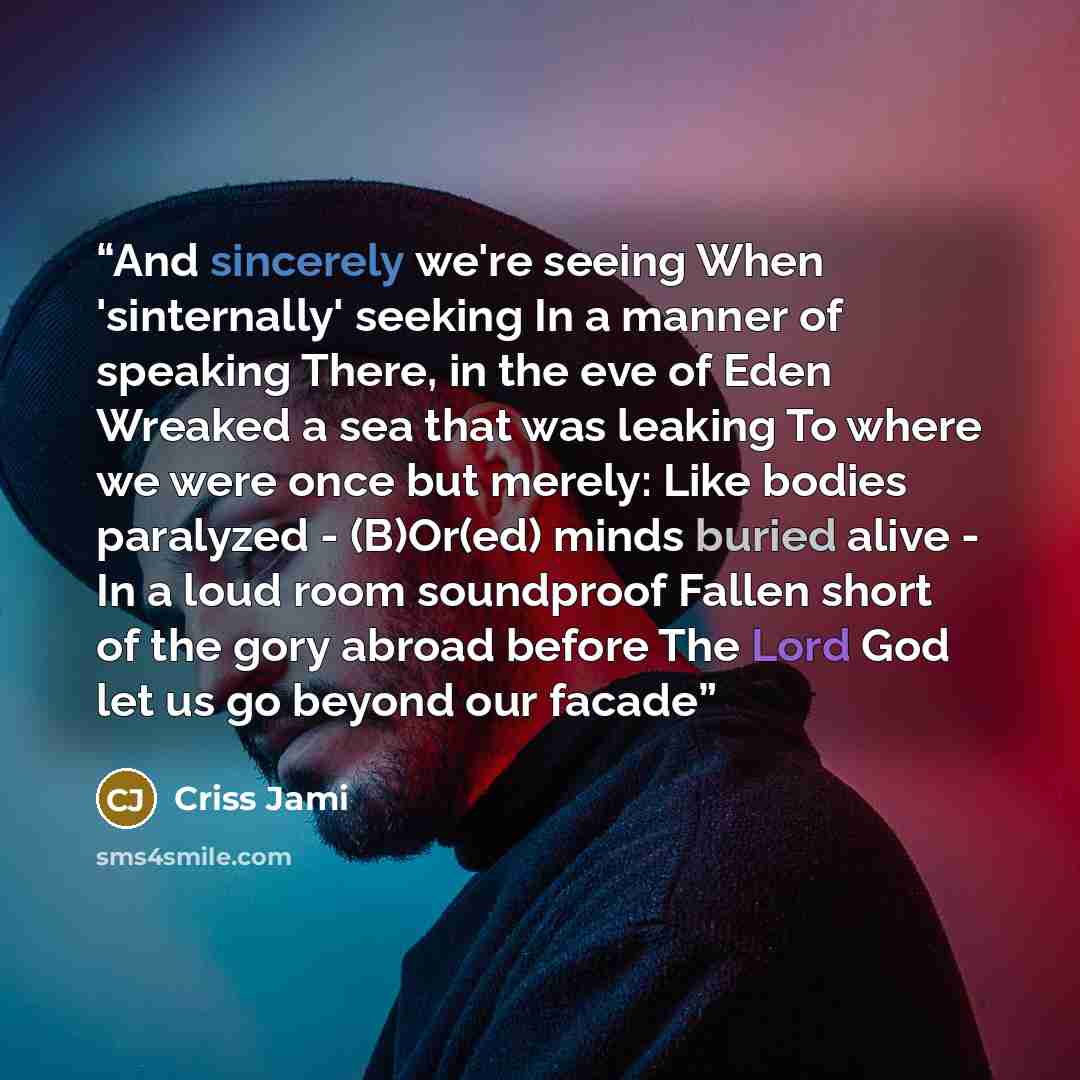 “And sincerely we're seeing When 'sinternally' seeking In a manner of speaking There, in the eve of Eden Wreaked a sea that was leaking To where we were once but merely: Like bodies paralyzed - (B)Or(ed) minds buried alive - In a loud room soundproof Fallen short of the gory abroad before The Lord…” quote by Criss Jami