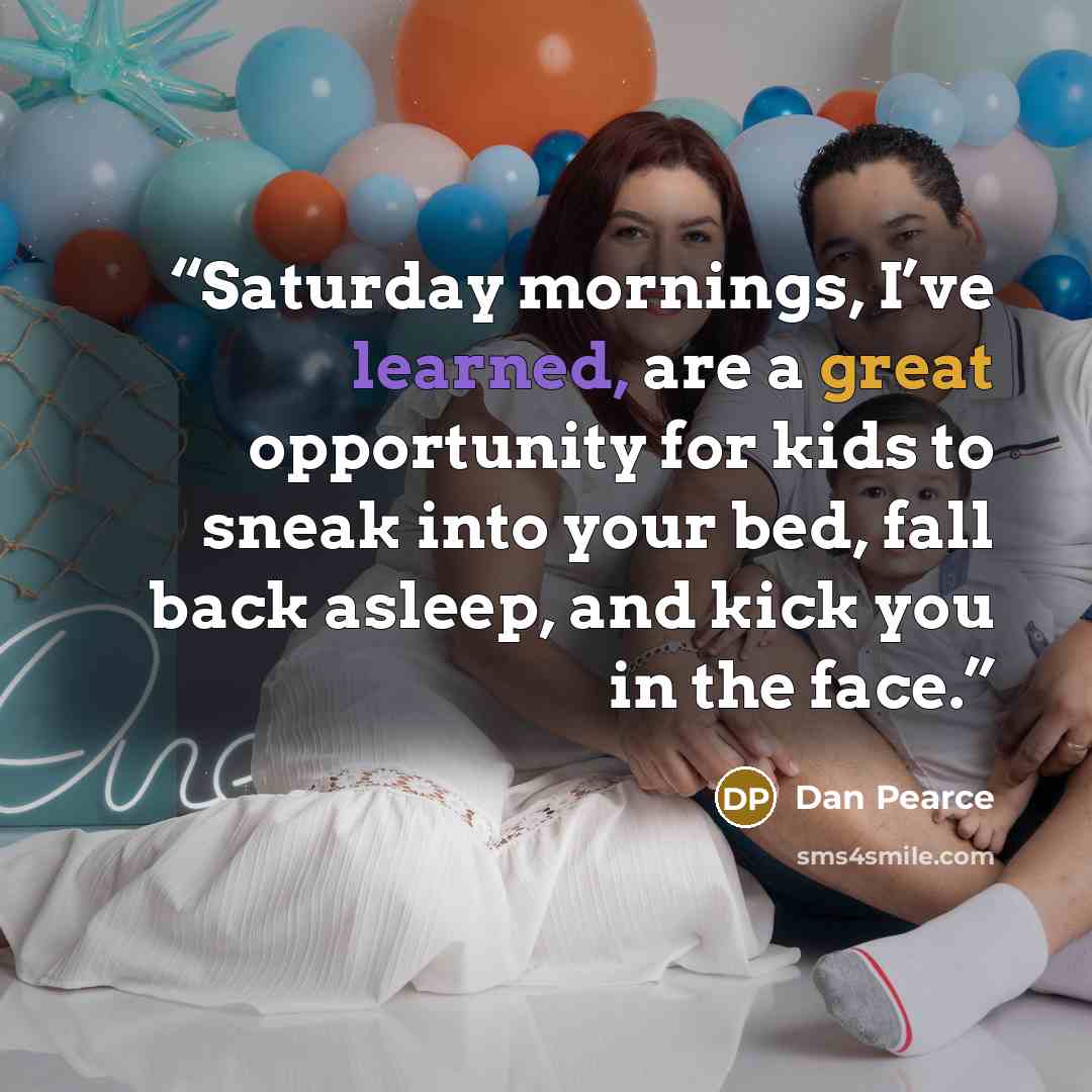 “Saturday mornings, I’ve learned, are a great opportunity for kids to sneak into your bed, fall back asleep, and kick you in the face.” quote by Dan Pearce