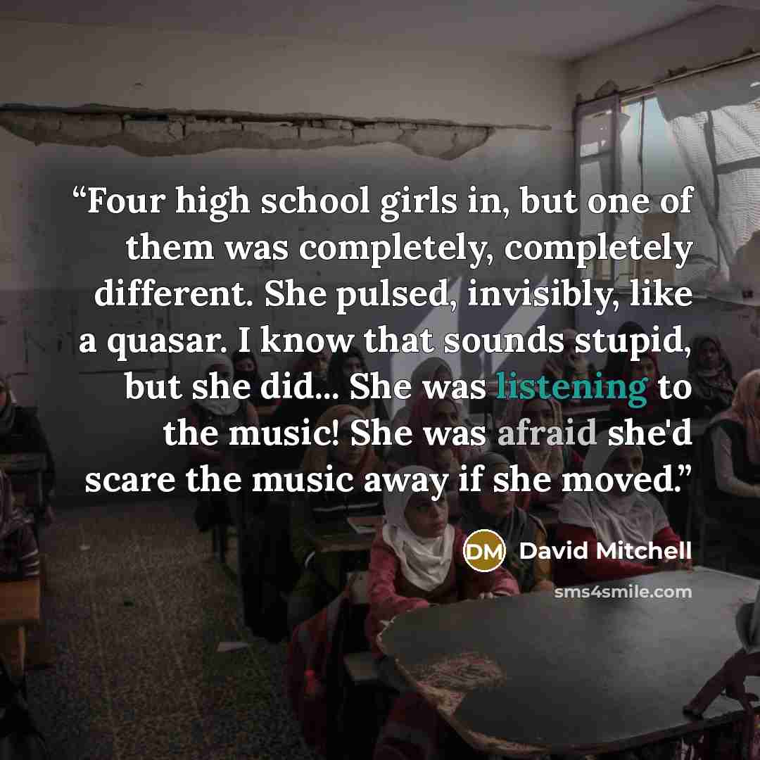 “Four high school girls in, but one of them was completely, completely different. She pulsed, invisibly, like a quasar. I know that sounds stupid, but she did... She was listening to the music! She was afraid she'd scare the music away if she moved.” quote by David Mitchell