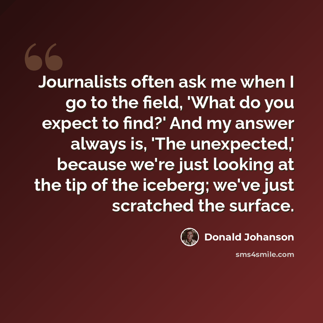 “Journalists often ask me when I go to the field, 'What do you expect to find?' And my answer always is, 'The unexpected,' because we're just looking at the tip of the iceberg; we've just scratched the surface.” quote by Donald Johanson