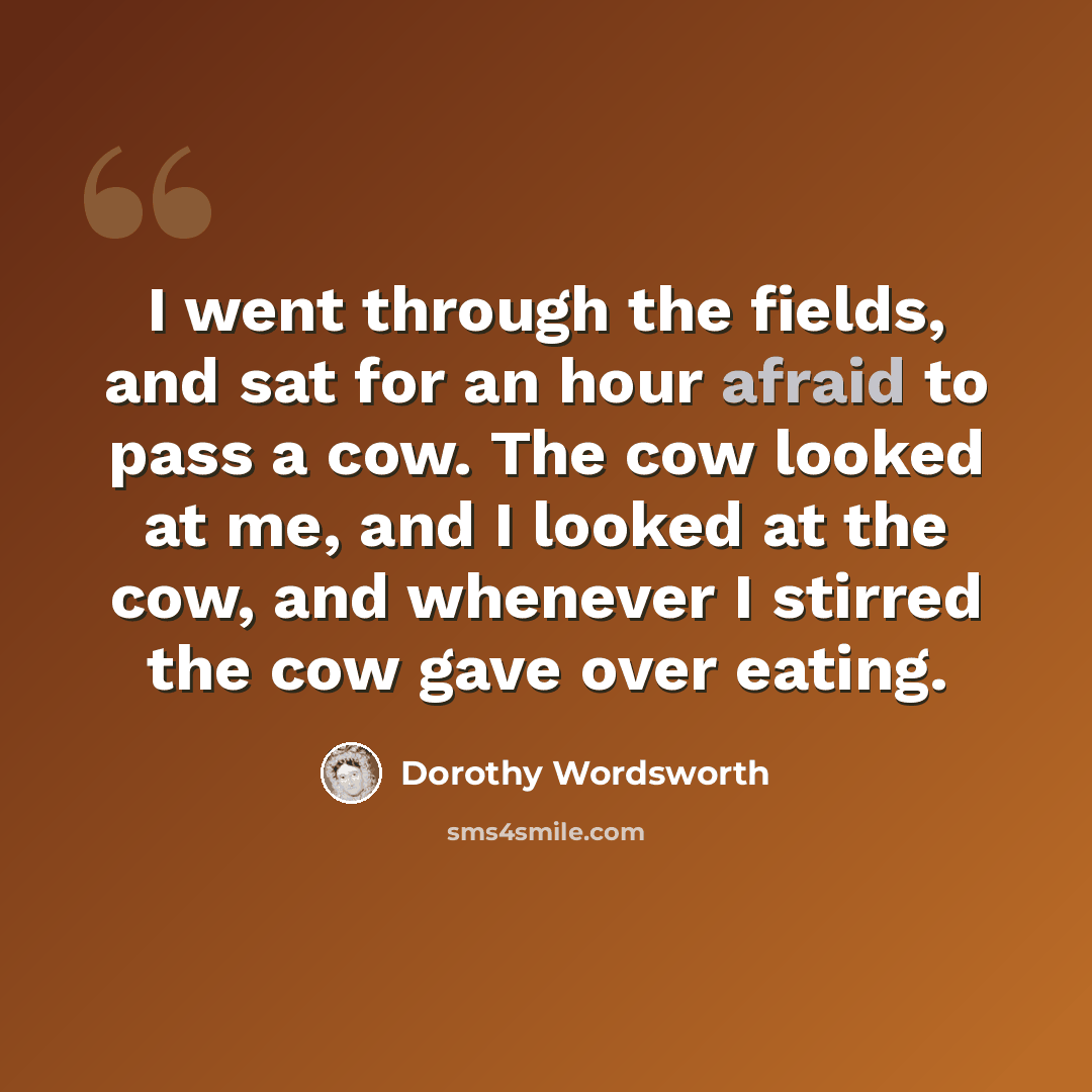 “I went through the fields, and sat for an hour afraid to pass a cow. The cow looked at me, and I looked at the cow, and whenever I stirred the cow gave over eating.” quote by Dorothy Wordsworth