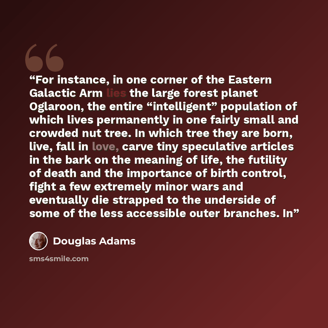 “For instance, in one corner of the Eastern Galactic Arm lies the large forest planet Oglaroon, the entire “intelligent” population of which lives permanently in one fairly small and crowded nut tree. In which tree they are born, live, fall in love, carve tiny speculative articles in the bark on…” quote by Douglas Adams