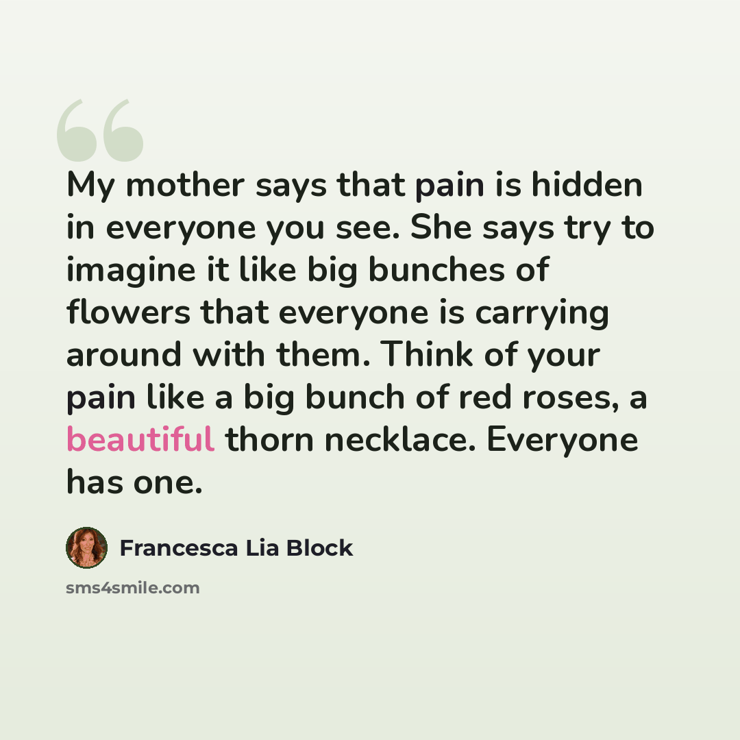 “My mother says that pain is hidden in everyone you see. She says try to imagine it like big bunches of flowers that everyone is carrying around with them. Think of your pain like a big bunch of red roses, a beautiful thorn necklace. Everyone has one.” quote by Francesca Lia Block