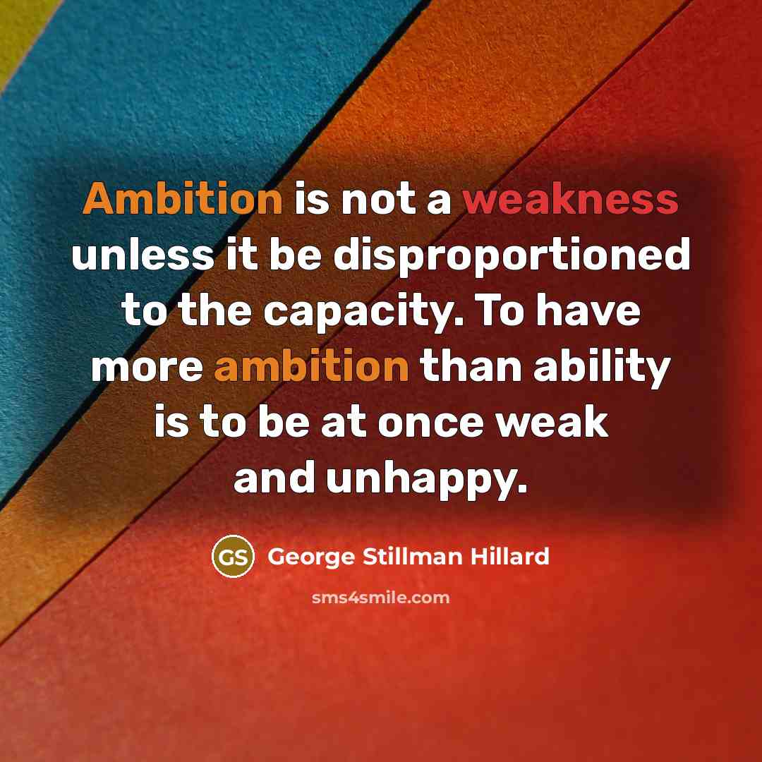 “Ambition is not a weakness unless it be disproportioned to the capacity. To have more ambition than ability is to be at once weak and unhappy.” quote by George Stillman Hillard