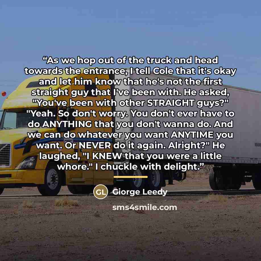 “As we hop out of the truck and head towards the entrance, I tell Cole that it's okay and let him know that he's not the first straight guy that I've been with. He asked, "You've been with other STRAIGHT guys?" "Yeah. So don't worry. You don't ever have to do ANYTHING that you don't wanna do. And…” quote by Giorge Leedy