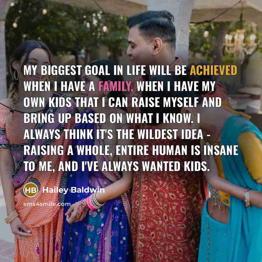 “My biggest goal in life will be achieved when I have a family, when I have my own kids that I can raise myself and bring up based on what I know. I always think it's the wildest idea - raising a whole, entire human is insane to me, and I've always wanted kids.” quote by Hailey Baldwin