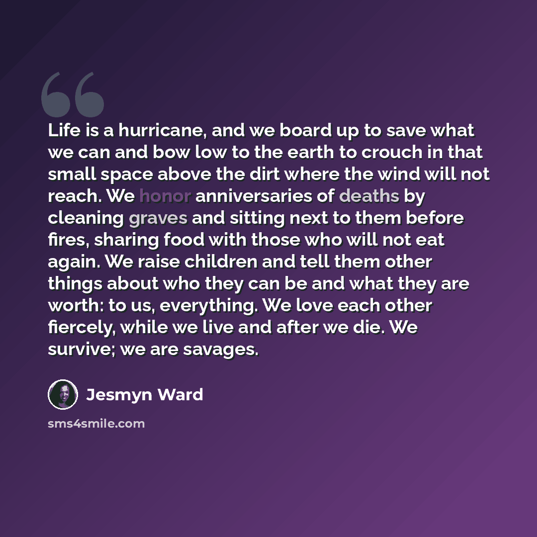 “Life is a hurricane, and we board up to save what we can and bow low to the earth to crouch in that small space above the dirt where the wind will not reach. We honor anniversaries of deaths by cleaning graves and sitting next to them before fires, sharing food with those who will not eat again…” quote by Jesmyn Ward