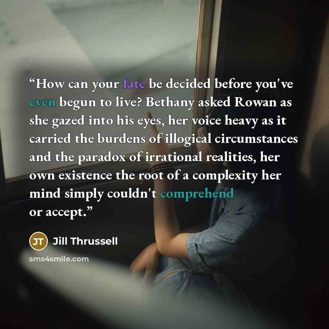 “How can your fate be decided before you've even begun to live? Bethany asked Rowan as she gazed into his eyes, her voice heavy as it carried the burdens of illogical circumstances and the paradox of irrational realities, her own existence the root of a complexity her mind simply couldn't…” quote by Jill Thrussell
