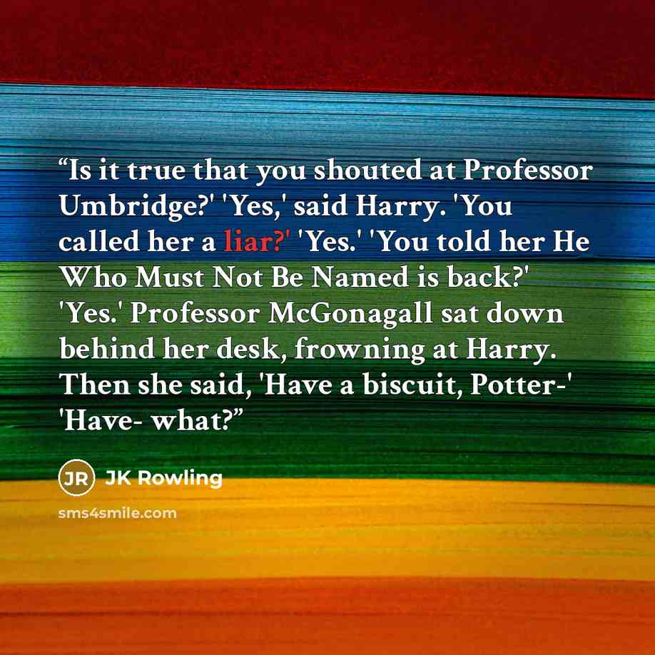 “Is it true that you shouted at Professor Umbridge?' 'Yes,' said Harry. 'You called her a liar?' 'Yes.' 'You told her He Who Must Not Be Named is back?' 'Yes.' Professor McGonagall sat down behind her desk, frowning at Harry. Then she said, 'Have a biscuit, Potter-' 'Have- what?” quote by JK Rowling