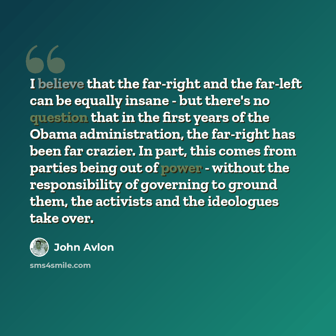 “I believe that the far-right and the far-left can be equally insane - but there's no question that in the first years of the Obama administration, the far-right has been far crazier. In part, this comes from parties being out of power - without the responsibility of governing to ground them, the…” quote by John Avlon