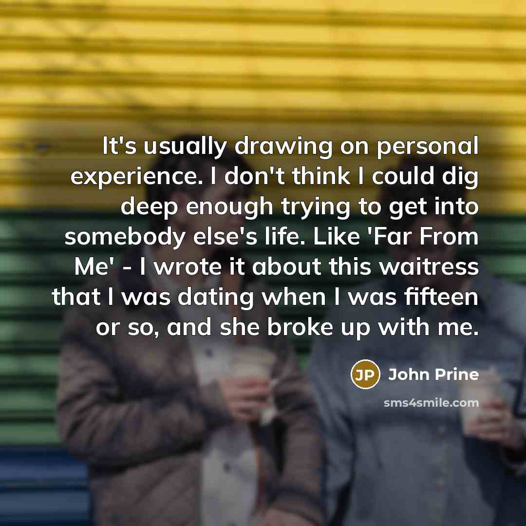 “It's usually drawing on personal experience. I don't think I could dig deep enough trying to get into somebody else's life. Like 'Far From Me' - I wrote it about this waitress that I was dating when I was fifteen or so, and she broke up with me.” quote by John Prine